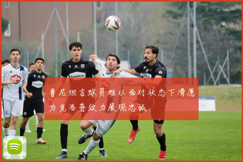 鲁尼坦言球员难以面对状态下滑愿为克洛普效力展现忠诚