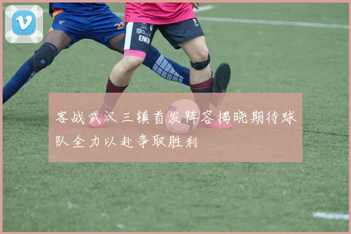 客战武汉三镇首发阵容揭晓期待球队全力以赴争取胜利
