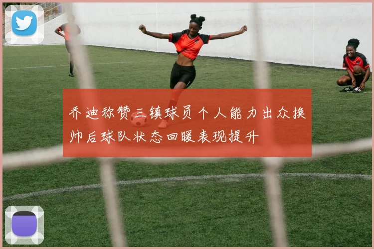 乔迪称赞三镇球员个人能力出众换帅后球队状态回暖表现提升